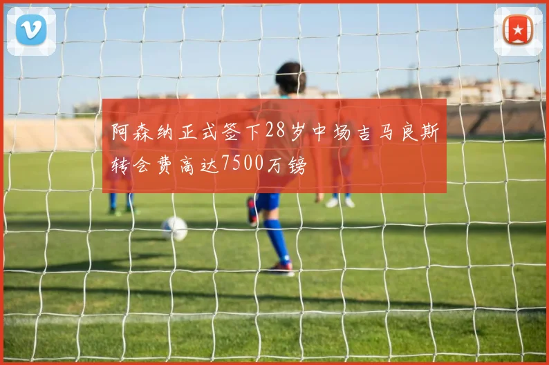 阿森纳正式签下28岁中场吉马良斯转会费高达7500万镑