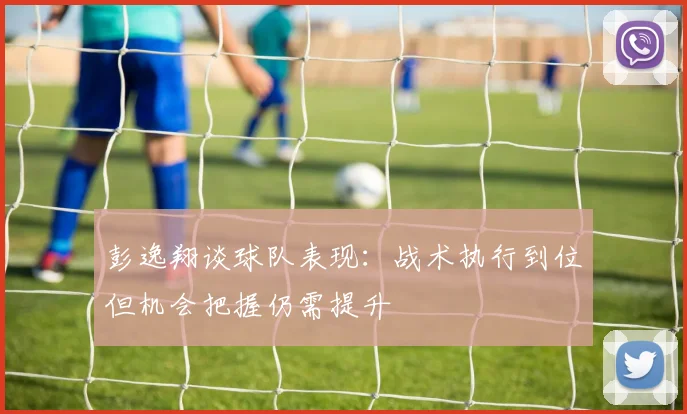 彭逸翔谈球队表现：战术执行到位但机会把握仍需提升