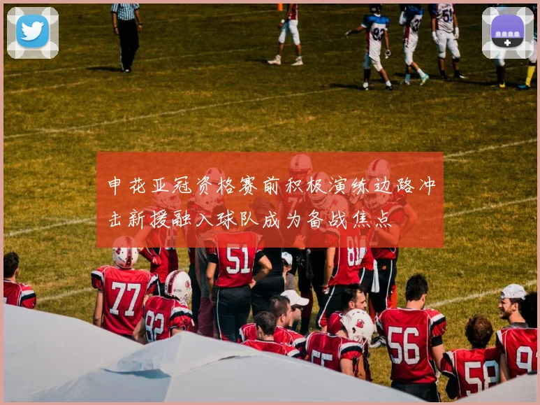 申花亚冠资格赛前积极演练边路冲击新援融入球队成为备战焦点