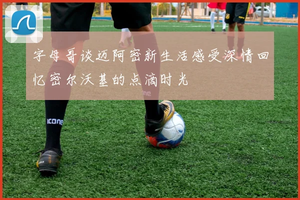 字母哥谈迈阿密新生活感受深情回忆密尔沃基的点滴时光