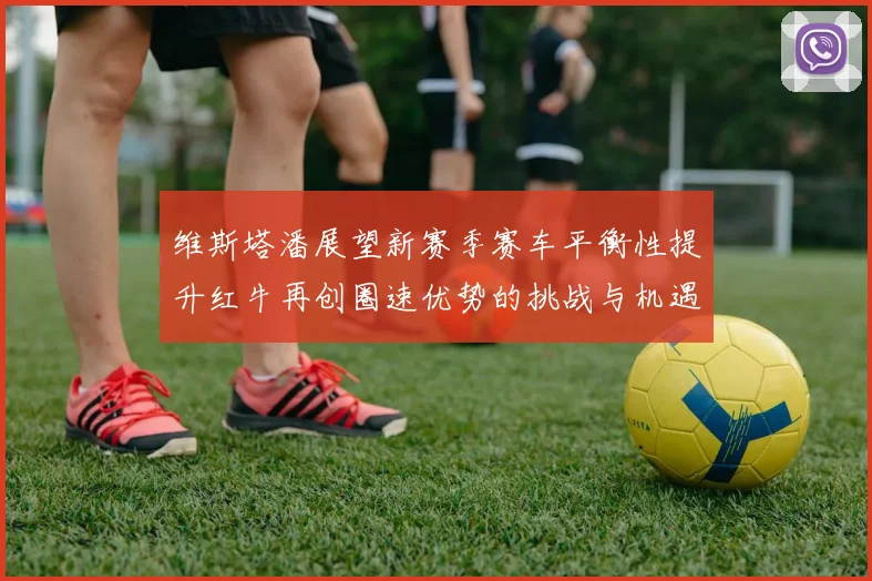 维斯塔潘展望新赛季赛车平衡性提升红牛再创圈速优势的挑战与机遇
