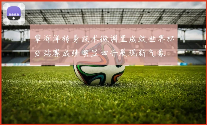 覃海洋转身技术微调显成效世界杯分站赛成绩明显回升展现新气象