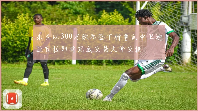 米兰以300万欧元签下特鲁瓦中卫迪亚瓦拉即将完成交易文件交换