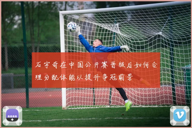 石宇奇在中国公开赛晋级后如何合理分配体能以提升争冠前景