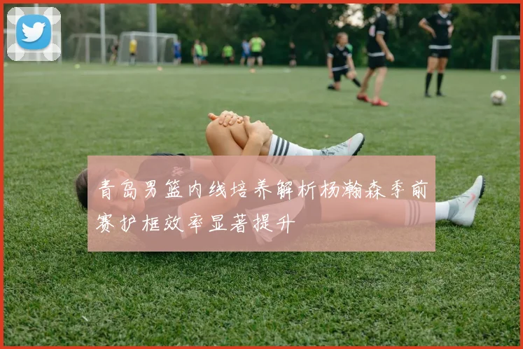 青岛男篮内线培养解析杨瀚森季前赛护框效率显著提升